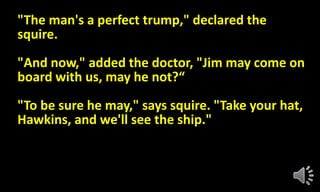 "The man's a perfect trump," declared the
squire.
"And now," added the doctor, "Jim may come on
board with us, may he not?“
"To be sure he may," says squire. "Take your hat,
Hawkins, and we'll see the ship."
 