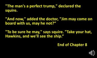 "The man's a perfect trump," declared the
squire.
"And now," added the doctor, "Jim may come on
board with us, may he not?“
"To be sure he may," says squire. "Take your hat,
Hawkins, and we'll see the ship.“
End of Chapter 8
 
