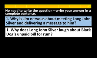 1. Why is Jim nervous about meeting Long John
Silver and delivering a message to him?
No need to write the question—write your answer in a
complete sentence.
60
1. Why does Long John Silver laugh about Black
Dog’s unpaid bill for rum?
 