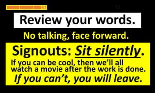 No talking, face forward.
Review your words.
15
Signouts: Sit silently.
If you can be cool, then we’ll all
watch a movie after the work is done.
If you can’t, you will leave.
 
