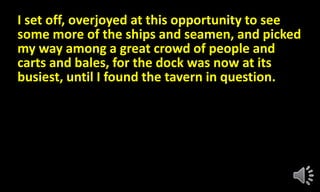 I set off, overjoyed at this opportunity to see
some more of the ships and seamen, and picked
my way among a great crowd of people and
carts and bales, for the dock was now at its
busiest, until I found the tavern in question.
 