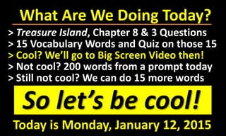 What Are We Doing Today?
So let’s be cool!
> Treasure Island, Chapter 8 & 3 Questions
> 15 Vocabulary Words and Quiz on those 15
> Cool? We’ll go to Big Screen Video then!
> Not cool? 200 words from a prompt today
> Still not cool? We can do 15 more words
Today is Monday, January 12, 2015
 