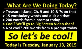 What Are We Doing Today?
So let’s be cool!
> Treasure Island, Ch. 9 and 10 & ?s on that
> 15 vocabulary words and quiz on that
> 200 words from a prompt today
> Cool? We’ll go to Big Screen Video then!
> Not cool? 200 words from a prompt today
Today is Tuesday, January 13, 2015
 