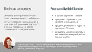 Проблемы методологии Решение в Dystlab Education
Обучение в вузе растягивается на
годы, изученное ранее — забывается.
Изучается теория, неприменимая в
практической деятельности (“вода”).
Учебные программы не всегда
оптимальны и последовательны.
12
● в основе обучения — проект
● программа обучения — для
каждого индивидуальна
● средняя длительность курса не
превышает 90 дней
● слушатель может приступать к
несложной инженерной работе с
первых занятий
“В ходе курса было 5 онлайн консультаций, за которые информации было
переработано наверное больше, чем за курс лекций в университете…”
(Веляде, студентка, Украина)
 