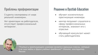 Проблемы профориентации Решение в Dystlab Education
Студенты изолированы от мира
реальной инженерии.
Нет ориентации на работодателя,
отсутствует профессиональный
нетворкинг.
13
● обучают исключительно
практикующие инженеры
● ментор погружает слушателя в
сферу профессиональных
интересов, знакомит его с
отраслью
● обучающий консультант может
стать работодателем
“Учиться у практикующего инженера является огромным плюсом, который
я не смог найти в других учебных заведениях!“ (Никита, конструктор,
Россия)
 