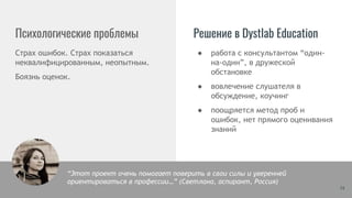 Психологические проблемы Решение в Dystlab Education
Страх ошибок. Страх показаться
неквалифицированным, неопытным.
Боязнь оценок.
● работа с консультантом “один-
на-один”, в дружеской
обстановке
● вовлечение слушателя в
обсуждение, коучинг
● поощряется метод проб и
ошибок, нет прямого оценивания
знаний
14
“Этот проект очень помогает поверить в свои силы и уверенней
ориентироваться в профессии…” (Светлана, аспирант, Россия)
 