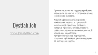 Dystlab Job
17
www.job.dystlab.com
Проект нацелен на трудоустройство,
карьерное развитие и сопровождение
инженеров в работе.
Акцент сделан на стажировках —
небольших задачах из реальной
инженерной практики (кейсах),
которые призваны смоделировать
работу сотрудника в инжиниринговой
компании, наработать
профессиональное портфолио,
получить публичную рекомендацию
от эксперта отрасли.
 