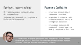 ● публичная рекомендация
успешным стажерам
● возможность показать свою
компетентность на тестах и
конкурсных вакансиях
● публикация вакансий от
компаний, готовых взять на
работу специалиста без опыта
Проблемы трудоустройства
Отсутствие доверия к специалистам
без опыта работы.
Дефицит предложений для студентов и
начинающих инженеров.
Решение в Dystlab Job
19
“...стажировка позволила расширить круг интересов и задач, которые
теперь мне по плечу благодаря оказанной квалифицированной помощи
ментора” (Максим, инженер-конструктор, Украина)
 