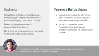 ● возможность пройти обучение
или получить консультацию у
опытного инженера онлайн
● услуги специалистов и
тематические материалы
предоставляются на украинском
языке
Проблема
Отсутствие в Украине платформы,
позволяющей оперативно повысить
квалификацию у практиков сферы.
Нехватка украиноязычного
инженерного контента.
Не всегда есть возможность получить
услугу на украинском языке.
Решение в Dystlab Ukraine
21
“…приємно, що люди створюють такі спільноти, щось пропонують,
розвивають” (Дмитро, інженер, Україна)
 