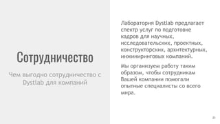Сотрудничество
23
Чем выгодно сотрудничество с
Dystlab для компаний
Лаборатория Dystlab предлагает
спектр услуг по подготовке
кадров для научных,
исследовательских, проектных,
конструкторских, архитектурных,
инжиниринговых компаний.
Мы организуем работу таким
образом, чтобы сотрудникам
Вашей компании помогали
опытные специалисты со всего
мира.
 