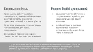 24
● комплекс услуг по обучению и
сопровождению в работе для
новых сотрудников Вашей
компании
● онлайн-формат и система
абонементов позволяет
организовать обучение более
гибко и экономно
Кадровые проблемы
Принимая на работу молодых
специалистов, инженерные компании
рискуют потерять в качестве
проектных решений и понести убытки.
Не во всех компаниях есть программы
наставничества для новых
сотрудников.
Организация тренингов и курсов
обычно весьма затратна для компании.
Решение Dystlab для компаний
“…у нас возникает необходимость в обучении молодых специалистов. Одним из
наших лучших партнеров в данном направлении является лаборатория Dystlab”
(Валерий, руководитель проектов ООО “ТехИнжСтрой”, Украина)
 