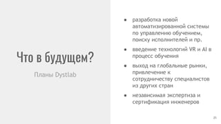 Что в будущем?
Планы Dystlab
● разработка новой
автоматизированной системы
по управлению обучением,
поиску исполнителей и пр.
● введение технологий VR и AI в
процесс обучения
● выход на глобальные рынки,
привлечение к
сотрудничеству специалистов
из других стран
● независимая экспертиза и
сертификация инженеров
25
 
