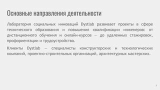 Основные направления деятельности
Лаборатория социальных инноваций Dystlab развивает проекты в сфере
технического образования и повышения квалификации инженеров: от
дистанционного обучения и онлайн-курсов — до удаленных стажировок,
профориентации и трудоустройства.
Клиенты Dystlab — специалисты конструкторских и технологических
компаний, проектно-строительных организаций, архитектурных мастерских.
3
 