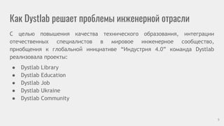 Как Dystlab решает проблемы инженерной отрасли
С целью повышения качества технического образования, интеграции
отечественных специалистов в мировое инженерное сообщество,
приобщения к глобальной инициативе “Индустрия 4.0” команда Dystlab
реализовала проекты:
● Dystlab Library
● Dystlab Education
● Dystlab Job
● Dystlab Ukraine
● Dystlab Community
5
 
