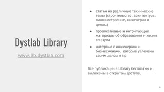 Dystlab Library
www.lib.dystlab.com
● статьи на различные технические
темы (строительство, архитектура,
машиностроение, инженерия в
целом)
● провокативные и интригующие
материалы об образовании и жизни
социума
● интервью с инженерами и
бизнесменами, которые увлечены
своим делом и пр.
Все публикации в Library бесплатны и
выложены в открытом доступе.
6
 