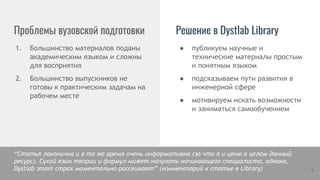 Проблемы вузовской подготовки Решение в Dystlab Library
1. Большинство материалов поданы
академическим языком и сложны
для восприятия
2. Большинство выпускников не
готовы к практическим задачам на
рабочем месте
7
● публикуем научные и
технические материалы простым
и понятным языком
● подсказываем пути развития в
инженерной сфере
● мотивируем искать возможности
и заниматься самообучением
“Статья лаконична и в то же время очень информативна (за что я и ценю в целом данный
ресурс). Сухой язык теории и формул может напугать начинающего специалиста, однако,
Dystlab этот страх моментально рассеивают” (комментарий к статье в Library)
 