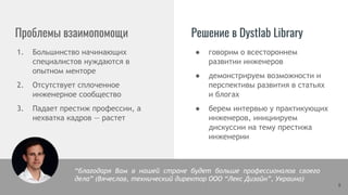 Проблемы взаимопомощи Решение в Dystlab Library
1. Большинство начинающих
специалистов нуждаются в
опытном менторе
2. Отсутствует сплоченное
инженерное сообщество
3. Падает престиж профессии, а
нехватка кадров — растет
8
● говорим о всестороннем
развитии инженеров
● демонстрируем возможности и
перспективы развития в статьях
и блогах
● берем интервью у практикующих
инженеров, инициируем
дискуссии на тему престижа
инженерии
“благодаря Вам в нашей стране будет больше профессионалов своего
дела” (Вячеслав, технический директор ООО “Лекс Дизайн”, Украина)
 