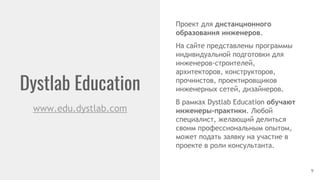 Dystlab Education
9
www.edu.dystlab.com
Проект для дистанционного
образования инженеров.
На сайте представлены программы
индивидуальной подготовки для
инженеров-строителей,
архитекторов, конструкторов,
прочнистов, проектировщиков
инженерных сетей, дизайнеров.
В рамках Dystlab Education обучают
инженеры-практики. Любой
специалист, желающий делиться
своим профессиональным опытом,
может подать заявку на участие в
проекте в роли консультанта.
 