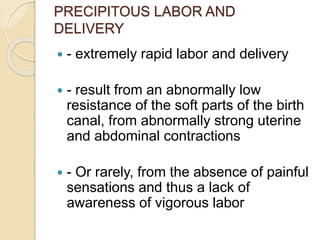 PRECIPITOUS LABOR AND 
DELIVERY 
 - extremely rapid labor and delivery 
 - result from an abnormally low 
resistance of the soft parts of the birth 
canal, from abnormally strong uterine 
and abdominal contractions 
 - Or rarely, from the absence of painful 
sensations and thus a lack of 
awareness of vigorous labor 
