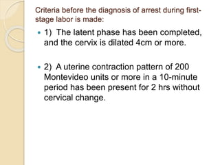 Criteria before the diagnosis of arrest during first-stage 
labor is made: 
 1) The latent phase has been completed, 
and the cervix is dilated 4cm or more. 
 2) A uterine contraction pattern of 200 
Montevideo units or more in a 10-minute 
period has been present for 2 hrs without 
cervical change. 
 