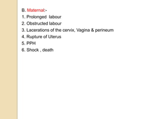 B. Maternal:-
1. Prolonged labour
2. Obstructed labour
3. Lacerations of the cervix, Vagina & perineum
4. Rupture of Uterus
5. PPH
6. Shock , death
 