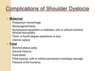 Complications of Shoulder Dystocia
 Maternal
◦ Postpartum hemorrhage
◦ Rectovaginal fistula
◦ Symphyseal separation or diathesis, with or without transient
femoral neuropathy
◦ Third- or fourth-degree episiotomy or tear
◦ Uterine rupture
 Fetal
◦ Brachial plexus palsy
◦ Clavicle fracture
◦ Fetal death
◦ Fetal hypoxia, with or without permanent neurologic damage
◦ Fracture of the humerus
 