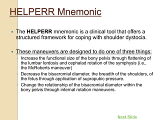 HELPERR Mnemonic
 The HELPERR mnemonic is a clinical tool that offers a
structured framework for coping with shoulder dystocia.
 These maneuvers are designed to do one of three things:
◦ Increase the functional size of the bony pelvis through flattening of
the lumbar lordosis and cephalad rotation of the symphysis (i.e.,
the McRoberts maneuver)
◦ Decrease the bisacromial diameter, the breadth of the shoulders, of
the fetus through application of suprapubic pressure.
◦ Change the relationship of the bisacromial diameter within the
bony pelvis through internal rotation maneuvers.
Next Slide
 