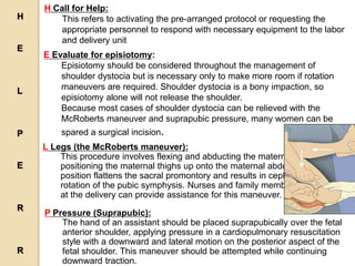 H Call for Help:
This refers to activating the pre-arranged protocol or requesting the
appropriate personnel to respond with necessary equipment to the labor
and delivery unit
E Evaluate for episiotomy:
Episiotomy should be considered throughout the management of
shoulder dystocia but is necessary only to make more room if rotation
maneuvers are required. Shoulder dystocia is a bony impaction, so
episiotomy alone will not release the shoulder.
Because most cases of shoulder dystocia can be relieved with the
McRoberts maneuver and suprapubic pressure, many women can be
spared a surgical incision.
L Legs (the McRoberts maneuver):
This procedure involves flexing and abducting the maternal hips,
positioning the maternal thighs up onto the maternal abdomen. This
position flattens the sacral promontory and results in cephalad
rotation of the pubic symphysis. Nurses and family members present
at the delivery can provide assistance for this maneuver.
P Pressure (Suprapubic):
The hand of an assistant should be placed suprapubically over the fetal
anterior shoulder, applying pressure in a cardiopulmonary resuscitation
style with a downward and lateral motion on the posterior aspect of the
fetal shoulder. This maneuver should be attempted while continuing
downward traction.
H
E
L
P
E
R
R
 