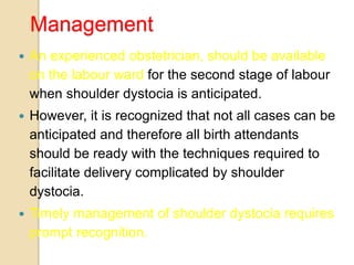Management
 An experienced obstetrician, should be available
on the labour ward for the second stage of labour
when shoulder dystocia is anticipated.
 However, it is recognized that not all cases can be
anticipated and therefore all birth attendants
should be ready with the techniques required to
facilitate delivery complicated by shoulder
dystocia.
 Timely management of shoulder dystocia requires
prompt recognition.
 