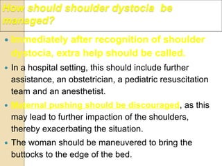 Immediately after recognition of shoulder
dystocia, extra help should be called.
 In a hospital setting, this should include further
assistance, an obstetrician, a pediatric resuscitation
team and an anesthetist.
 Maternal pushing should be discouraged, as this
may lead to further impaction of the shoulders,
thereby exacerbating the situation.
 The woman should be maneuvered to bring the
buttocks to the edge of the bed.
How should shoulder dystocia be
managed?
 