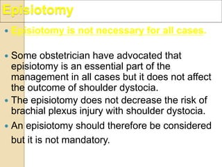 Episiotomy
 Episiotomy is not necessary for all cases.
 Some obstetrician have advocated that
episiotomy is an essential part of the
management in all cases but it does not affect
the outcome of shoulder dystocia.
 The episiotomy does not decrease the risk of
brachial plexus injury with shoulder dystocia.
 An episiotomy should therefore be considered
but it is not mandatory.
 