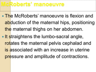  The McRoberts’ manoeuvre is flexion and
abduction of the maternal hips, positioning
the maternal thighs on her abdomen.
 It straightens the lumbo-sacral angle,
rotates the maternal pelvis cephalad and
is associated with an increase in uterine
pressure and amplitude of contractions.
McRoberts’ manoeuvre
 