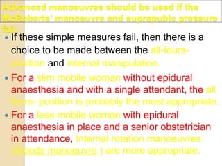 Advanced manoeuvres should be used if the
McRoberts’ manoeuvre and suprapubic pressure
fail.
 If these simple measures fail, then there is a
choice to be made between the all-fours-
position and internal manipulation.
 For a slim mobile woman without epidural
anaesthesia and with a single attendant, the all
fours- position is probably the most appropriate.
 For a less mobile woman with epidural
anaesthesia in place and a senior obstetrician
in attendance, Internal rotation manoeuvres
(Woods manoeuvre ) are more appropriate.
 