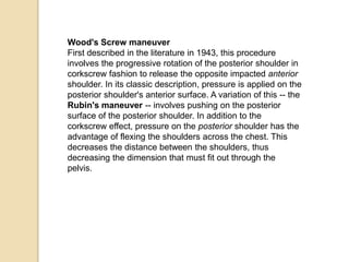 Wood's Screw maneuver
First described in the literature in 1943, this procedure
involves the progressive rotation of the posterior shoulder in
corkscrew fashion to release the opposite impacted anterior
shoulder. In its classic description, pressure is applied on the
posterior shoulder's anterior surface. A variation of this -- the
Rubin's maneuver -- involves pushing on the posterior
surface of the posterior shoulder. In addition to the
corkscrew effect, pressure on the posterior shoulder has the
advantage of flexing the shoulders across the chest. This
decreases the distance between the shoulders, thus
decreasing the dimension that must fit out through the
pelvis.
 