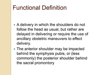 Functional Definition
 A delivery in which the shoulders do not
follow the head as usual, but rather are
delayed in delivering or require the use of
ancillary obstetric maneuvers to effect
delivery.
 The anterior shoulder may be impacted
behind the symphysis pubis, or (less
commonly) the posterior shoulder behind
the sacral promontory
 
