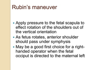 Rubin’s maneuver
 Apply pressure to the fetal scapula to
effect rotation of the shoulders out of
the vertical orientation
 As fetus rotates, anterior shoulder
should pass under symphysis
 May be a good first choice for a right-
handed operator when the fetal
occiput is directed to the maternal left
 