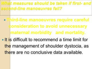 What measures should be taken if first- and
second-line manoeuvres fail?
 Third-line manoeuvres require careful
consideration to avoid unnecessary
maternal morbidity and mortality.
 It is difficult to recommend a time limit for
the management of shoulder dystocia, as
there are no conclusive data available.
 
