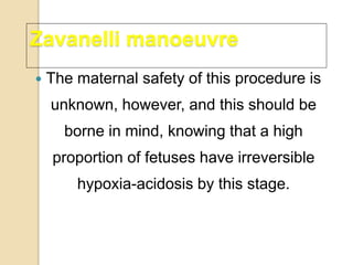  The maternal safety of this procedure is
unknown, however, and this should be
borne in mind, knowing that a high
proportion of fetuses have irreversible
hypoxia-acidosis by this stage.
Zavanelli manoeuvre
 