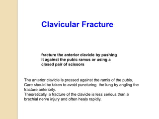 fracture the anterior clavicle by pushing
it against the pubic ramus or using a
closed pair of scissors
Clavicular Fracture
The anterior clavicle is pressed against the ramis of the pubis.
Care should be taken to avoid puncturing the lung by angling the
fracture anteriorly.
Theoretically, a fracture of the clavicle is less serious than a
brachial nerve injury and often heals rapidly.
 