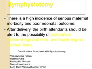 Symphysiotomy
 There is a high incidence of serious maternal
morbidity and poor neonatal outcome.
 After delivery, the birth attendants should be
alert to the possibility of postpartum
haemorrhage and third- and fourth-degree
perineal tears.
Vesicovaginal Fistula
Osteitis Pubis
Retropubic Abscess
Stress Incontinence
Long Term Walking Disability / Pain
Complications Associated with Symphysiotomy
 
