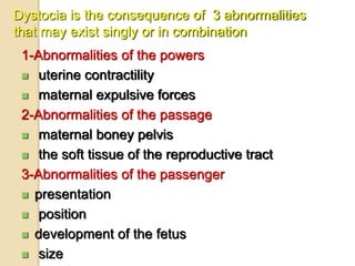 Dystocia is the consequence of 3 abnormalities
that may exist singly or in combination
1-Abnormalities of the powers
 uterine contractility
 maternal expulsive forces
2-Abnormalities of the passage
 maternal boney pelvis
 the soft tissue of the reproductive tract
3-Abnormalities of the passenger
 presentation
 position
 development of the fetus
 size
 