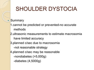 SHOULDER DYSTOCIA
 Summary
1.cannot be predicted or prevented-no accurate
methods
2.ultrasonic measurements to estimate macrosomia
have limited accuracy
3.planned c/sec due to macrosomia
-not reasonable strategy
4.planned c/sec may be reasonable
-nondiabetes (>5,000g)
-diabetes (4,5000g)
 
