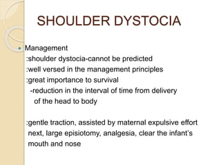 SHOULDER DYSTOCIA
 Management
:shoulder dystocia-cannot be predicted
:well versed in the management principles
:great importance to survival
-reduction in the interval of time from delivery
of the head to body
:gentle traction, assisted by maternal expulsive effort
next, large episiotomy, analgesia, clear the infant’s
mouth and nose
 