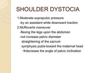 SHOULDER DYSTOCIA
1.Moderate suprapubic pressure
-by an assistant while downward traction
2.McRoverts maneuver
-flexing the legs upon the abdomen
-not increase pelvic diameter
straightening of the sacrum
symphysis pubis-toward the maternal head
decrease the angle of pelvic inclination
 