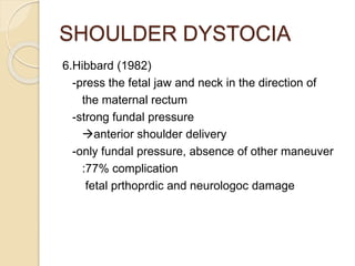 SHOULDER DYSTOCIA
6.Hibbard (1982)
-press the fetal jaw and neck in the direction of
the maternal rectum
-strong fundal pressure
anterior shoulder delivery
-only fundal pressure, absence of other maneuver
:77% complication
fetal prthoprdic and neurologoc damage
 