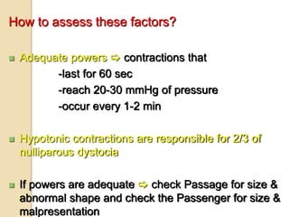 How to assess these factors?
 Adequate powers  contractions that
-last for 60 sec
-reach 20-30 mmHg of pressure
-occur every 1-2 min
 Hypotonic contractions are responsible for 2/3 of
nulliparous dystocia
 If powers are adequate  check Passage for size &
abnormal shape and check the Passenger for size &
malpresentation
 