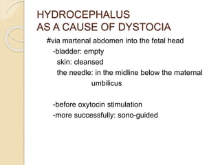 HYDROCEPHALUS
AS A CAUSE OF DYSTOCIA
#via martenal abdomen into the fetal head
-bladder: empty
skin: cleansed
the needle: in the midline below the maternal
umbilicus
-before oxytocin stimulation
-more successfully: sono-guided
 