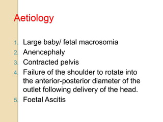 Aetiology
1. Large baby/ fetal macrosomia
2. Anencephaly
3. Contracted pelvis
4. Failure of the shoulder to rotate into
the anterior-posterior diameter of the
outlet following delivery of the head.
5. Foetal Ascitis
 