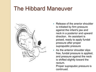  Release of the anerior shoulder
is initiated by firm pressure
against the infant's jaw and
neck in a posterior and upward
direction. An assistant is
poised, ready to apply fundal
pressure after proper
suprapublic pressure
 As the anterior shoulder slips
free, fundal pressure is applied,
and pressure against the neck
is shifted slightly toward the
rectum.
Proper suprapubic pressure is
continued.
The Hibbard Maneuver
 