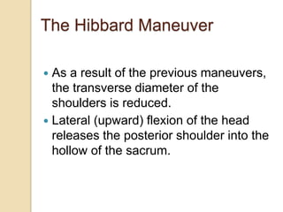  As a result of the previous maneuvers,
the transverse diameter of the
shoulders is reduced.
 Lateral (upward) flexion of the head
releases the posterior shoulder into the
hollow of the sacrum.
The Hibbard Maneuver
 
